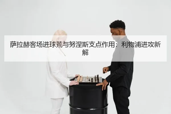 萨拉赫客场进球荒与努涅斯支点作用：利物浦进攻新解